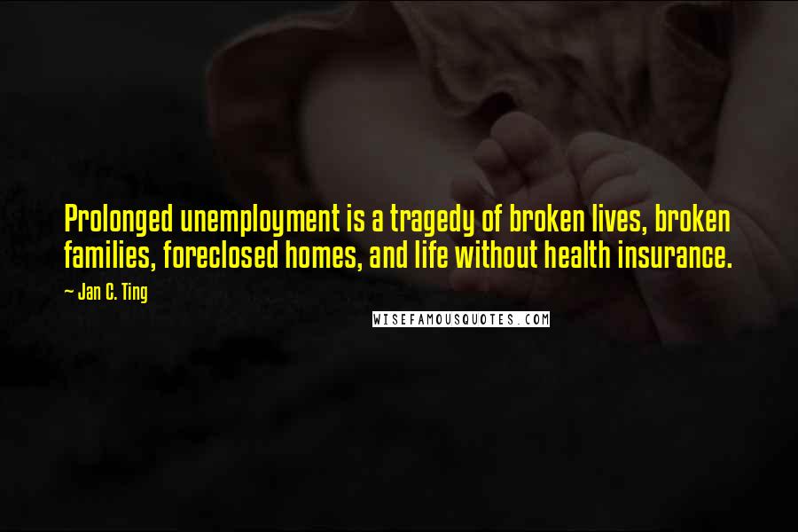 Jan C. Ting quotes: Prolonged unemployment is a tragedy of broken lives, broken families, foreclosed homes, and life without health insurance.