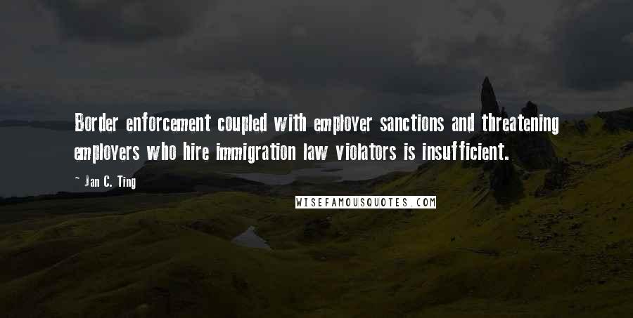 Jan C. Ting quotes: Border enforcement coupled with employer sanctions and threatening employers who hire immigration law violators is insufficient.