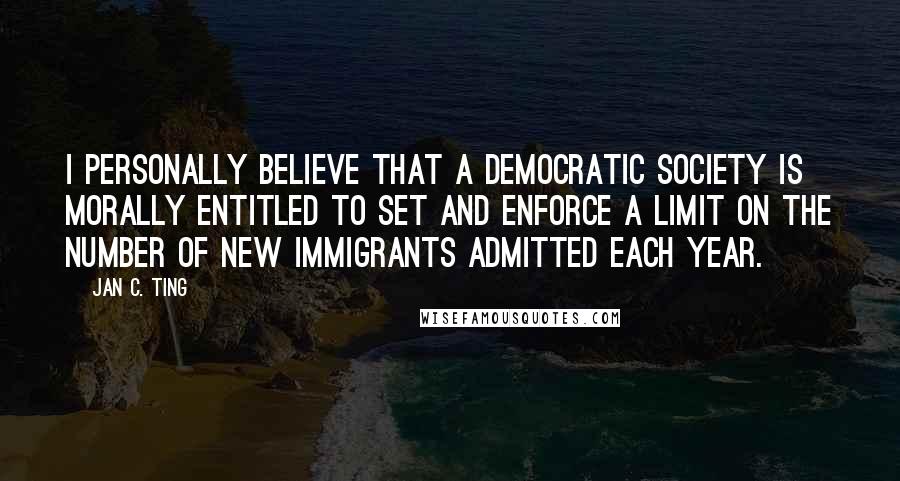 Jan C. Ting quotes: I personally believe that a democratic society is morally entitled to set and enforce a limit on the number of new immigrants admitted each year.