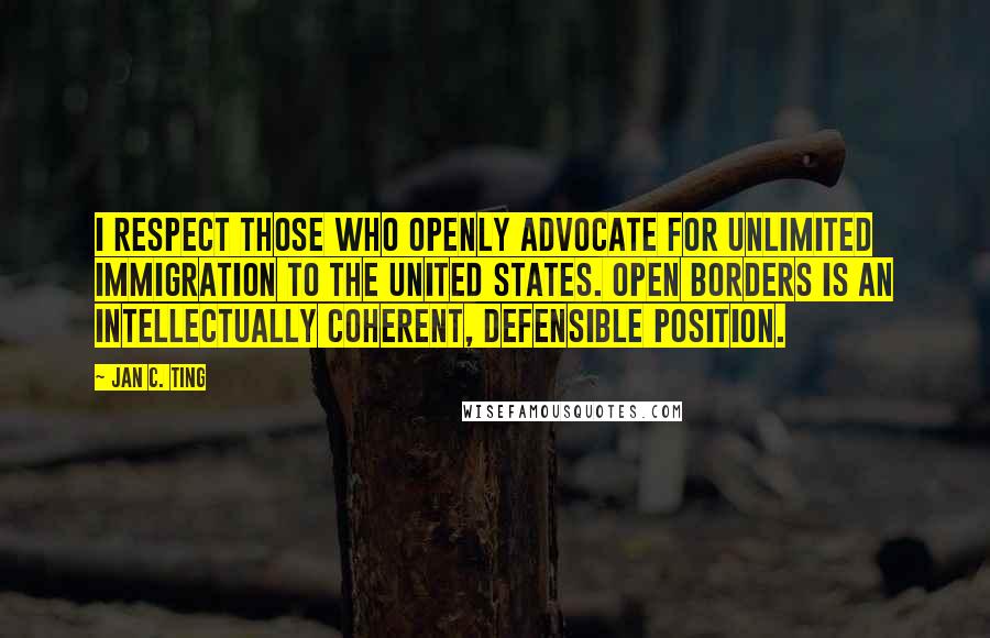 Jan C. Ting quotes: I respect those who openly advocate for unlimited immigration to the United States. Open borders is an intellectually coherent, defensible position.