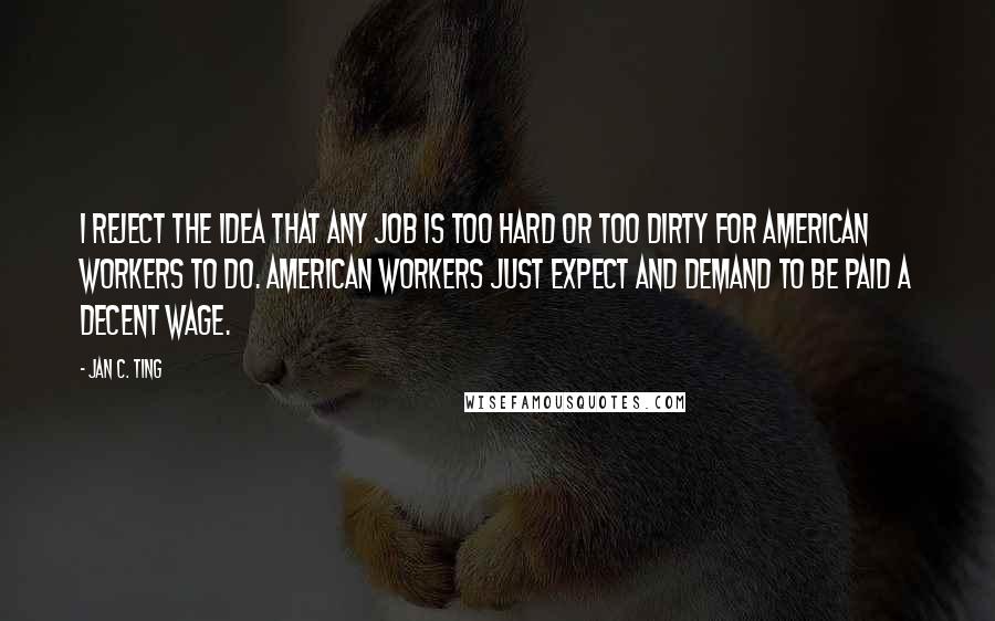 Jan C. Ting quotes: I reject the idea that any job is too hard or too dirty for American workers to do. American workers just expect and demand to be paid a decent wage.