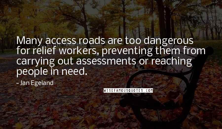 Jan Egeland quotes: Many access roads are too dangerous for relief workers, preventing them from carrying out assessments or reaching people in need. Jan Egeland quotes: Many access roads are too dangerous for relief workers, preventing them from carrying out assessments or reaching people in need.