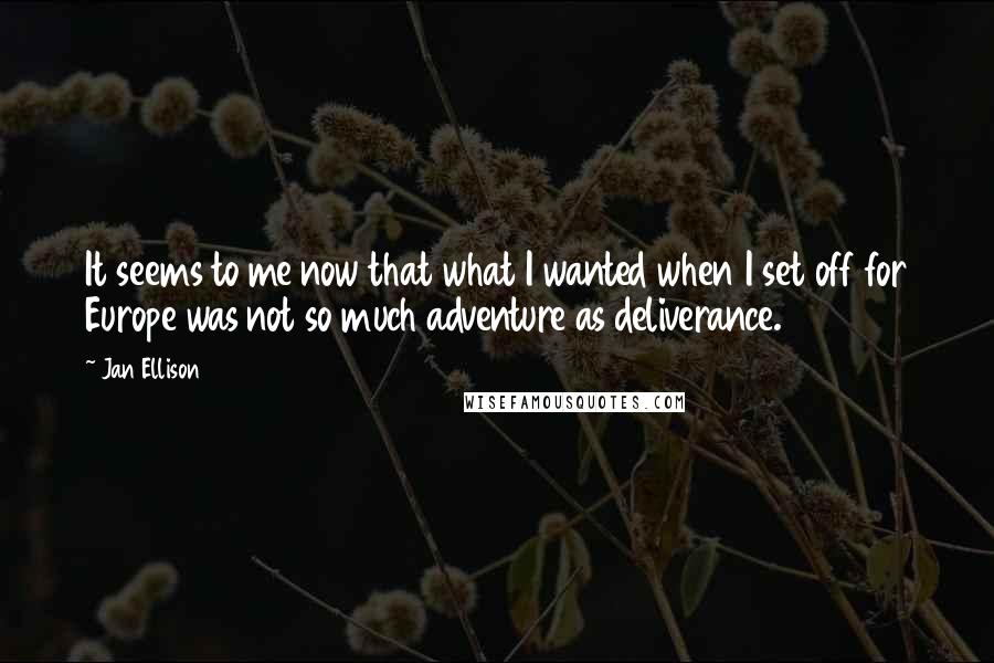 Jan Ellison quotes: It seems to me now that what I wanted when I set off for Europe was not so much adventure as deliverance. Jan Ellison quotes: It seems to me now that what I wanted when I set off for Europe was not so much adventure as deliverance.