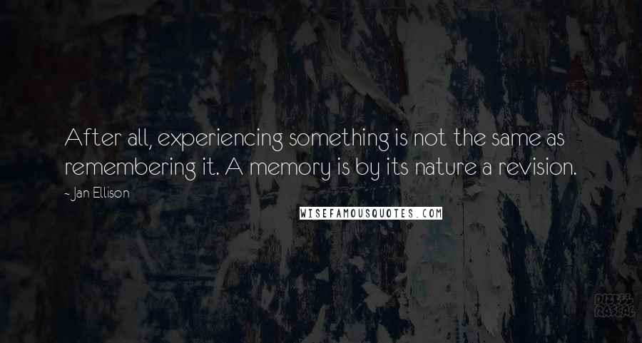 Jan Ellison quotes: After all, experiencing something is not the same as remembering it. A memory is by its nature a revision. Jan Ellison quotes: After all, experiencing something is not the same as remembering it. A memory is by its nature a revision.
