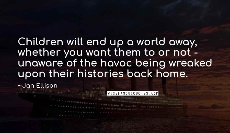 Jan Ellison quotes: Children will end up a world away, whether you want them to or not - unaware of the havoc being wreaked upon their histories back home.