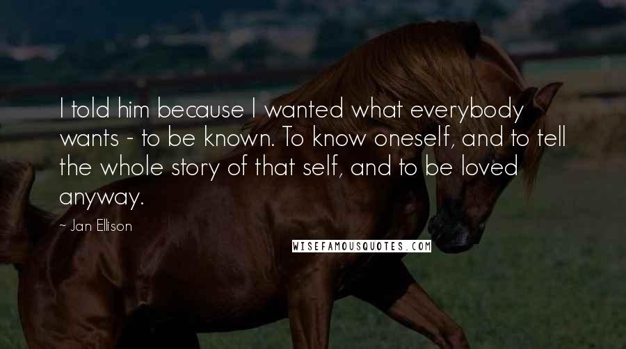 Jan Ellison quotes: I told him because I wanted what everybody wants - to be known. To know oneself, and to tell the whole story of that self, and to be loved anyway. Jan Ellison quotes: I told him because I wanted what everybody wants - to be known. To know oneself, and to tell the whole story of that self, and to be loved anyway.