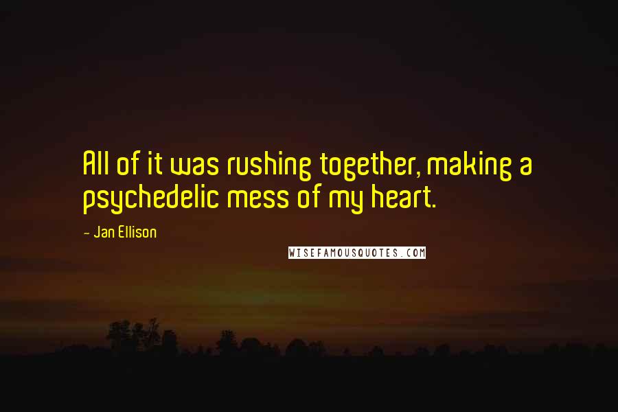Jan Ellison quotes: All of it was rushing together, making a psychedelic mess of my heart. Jan Ellison quotes: All of it was rushing together, making a psychedelic mess of my heart.