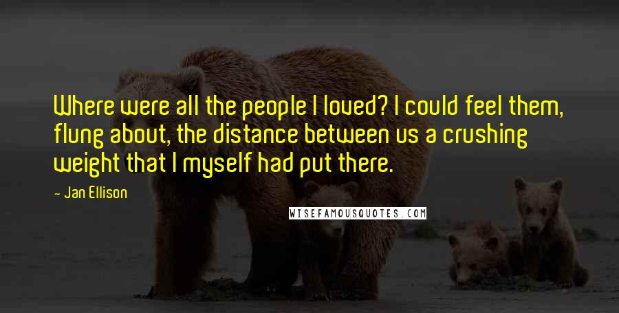 Jan Ellison quotes: Where were all the people I loved? I could feel them, flung about, the distance between us a crushing weight that I myself had put there.