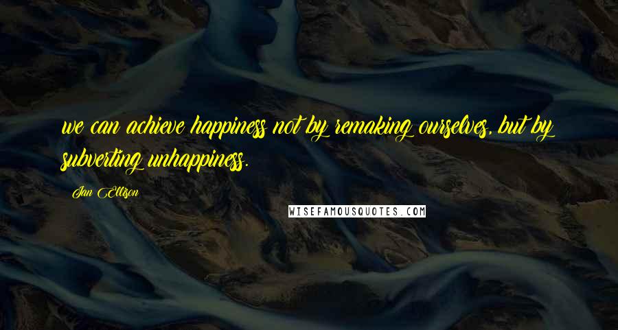 Jan Ellison quotes: we can achieve happiness not by remaking ourselves, but by subverting unhappiness.