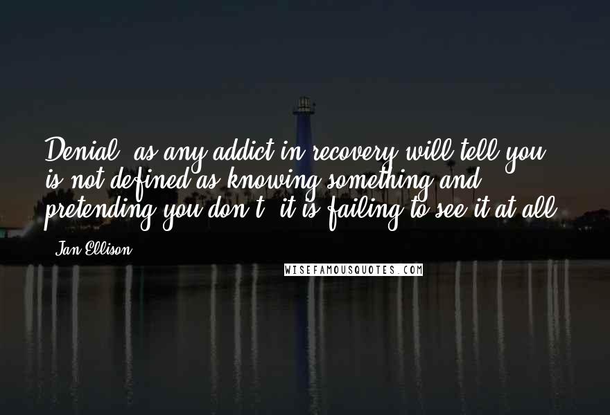 Jan Ellison quotes: Denial, as any addict in recovery will tell you, is not defined as knowing something and pretending you don't; it is failing to see it at all. Jan Ellison quotes: Denial, as any addict in recovery will tell you, is not defined as knowing something and pretending you don't; it is failing to see it at all.