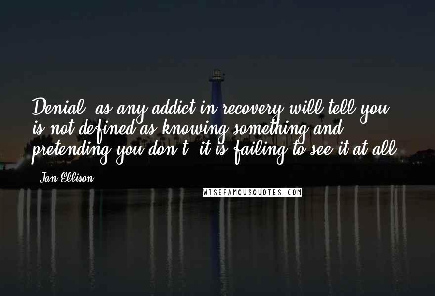 Jan Ellison quotes: Denial, as any addict in recovery will tell you, is not defined as knowing something and pretending you don't; it is failing to see it at all.