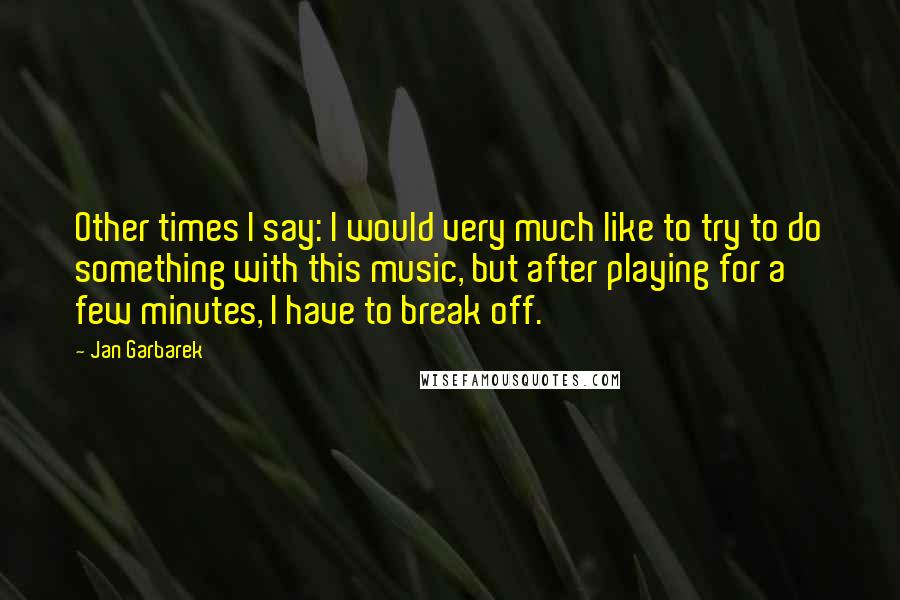 Jan Garbarek quotes: Other times I say: I would very much like to try to do something with this music, but after playing for a few minutes, I have to break off.