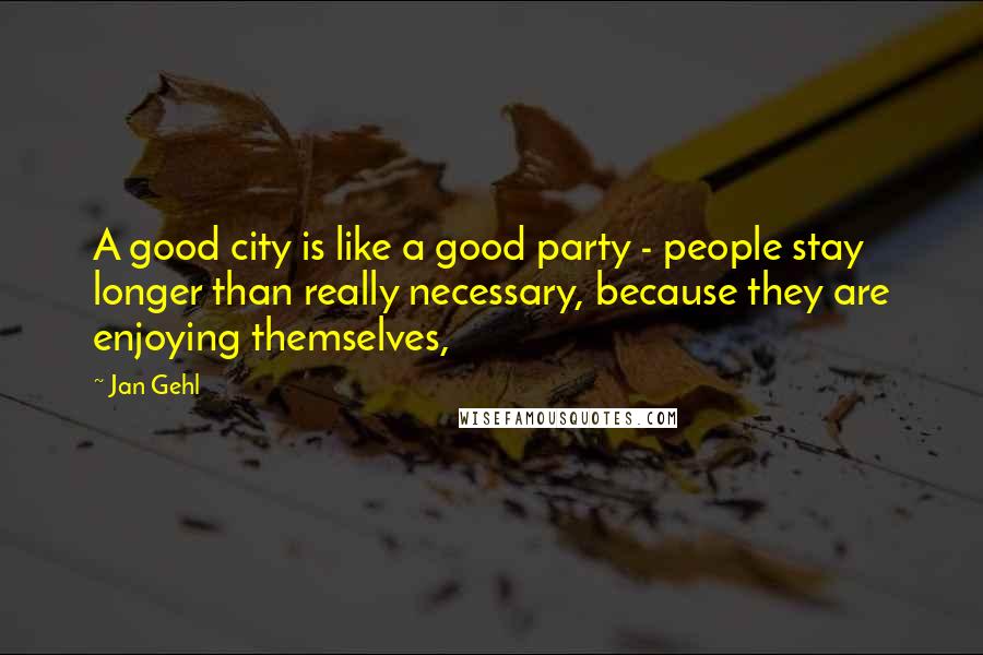 Jan Gehl quotes: A good city is like a good party - people stay longer than really necessary, because they are enjoying themselves,