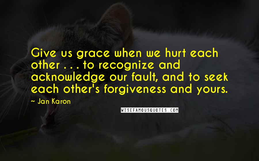 Jan Karon quotes: Give us grace when we hurt each other . . . to recognize and acknowledge our fault, and to seek each other's forgiveness and yours.