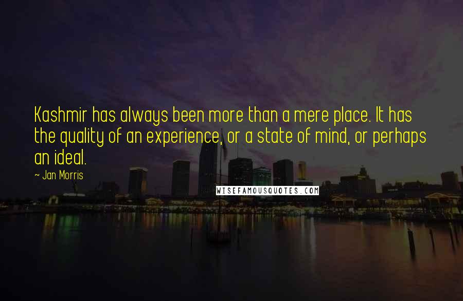 Jan Morris quotes: Kashmir has always been more than a mere place. It has the quality of an experience, or a state of mind, or perhaps an ideal. Jan Morris quotes: Kashmir has always been more than a mere place. It has the quality of an experience, or a state of mind, or perhaps an ideal.