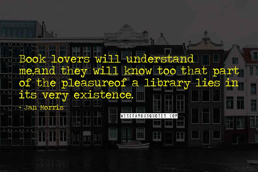 Jan Morris quotes: Book lovers will understand me,and they will know too that part of the pleasureof a library lies in its very existence. Jan Morris quotes: Book lovers will understand me,and they will know too that part of the pleasureof a library lies in its very existence.