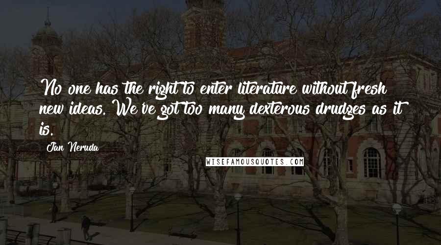 Jan Neruda quotes: No one has the right to enter literature without fresh new ideas. We've got too many dexterous drudges as it is. Jan Neruda quotes: No one has the right to enter literature without fresh new ideas. We've got too many dexterous drudges as it is.