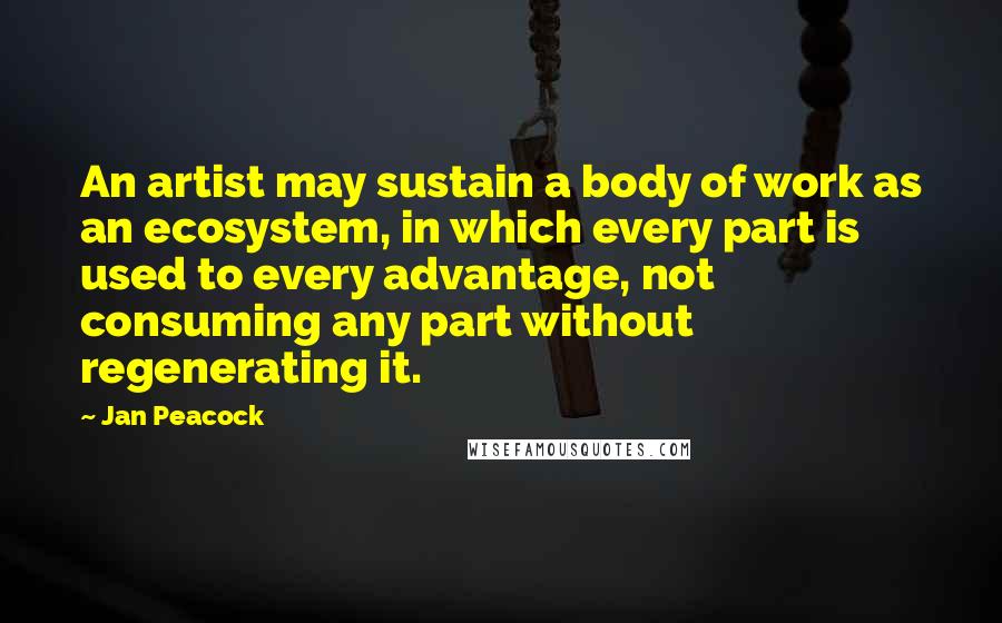 Jan Peacock quotes: An artist may sustain a body of work as an ecosystem, in which every part is used to every advantage, not consuming any part without regenerating it.