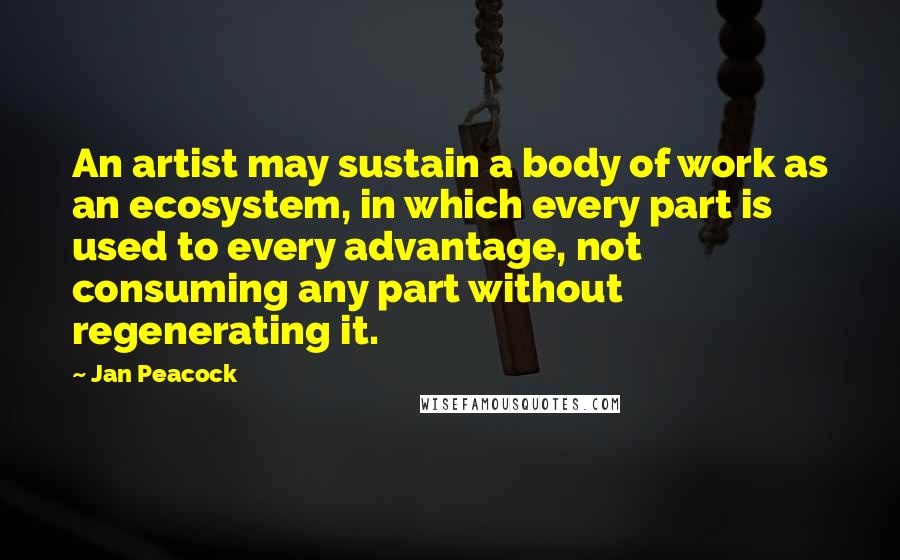Jan Peacock quotes: An artist may sustain a body of work as an ecosystem, in which every part is used to every advantage, not consuming any part without regenerating it. Jan Peacock quotes: An artist may sustain a body of work as an ecosystem, in which every part is used to every advantage, not consuming any part without regenerating it.