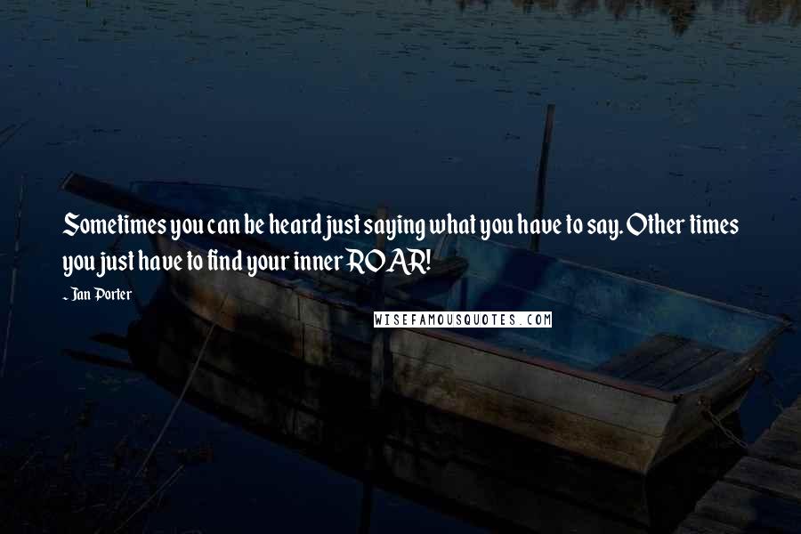 Jan Porter quotes: Sometimes you can be heard just saying what you have to say. Other times you just have to find your inner ROAR! Jan Porter quotes: Sometimes you can be heard just saying what you have to say. Other times you just have to find your inner ROAR!