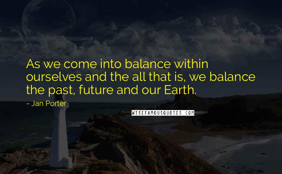 Jan Porter quotes: As we come into balance within ourselves and the all that is, we balance the past, future and our Earth. Jan Porter quotes: As we come into balance within ourselves and the all that is, we balance the past, future and our Earth.