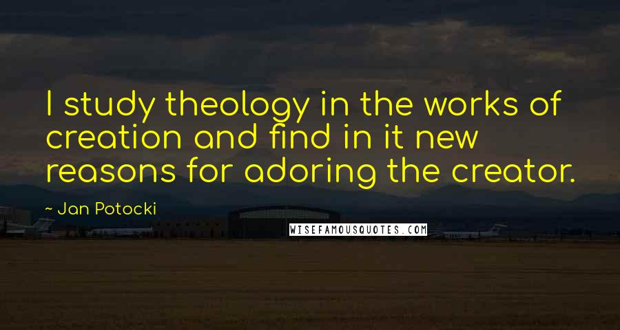 Jan Potocki quotes: I study theology in the works of creation and find in it new reasons for adoring the creator.