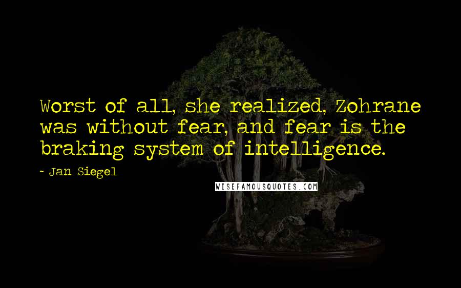 Jan Siegel quotes: Worst of all, she realized, Zohrane was without fear, and fear is the braking system of intelligence. Jan Siegel quotes: Worst of all, she realized, Zohrane was without fear, and fear is the braking system of intelligence.