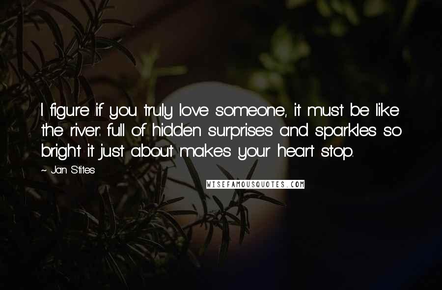 Jan Stites quotes: I figure if you truly love someone, it must be like the river: full of hidden surprises and sparkles so bright it just about makes your heart stop. Jan Stites quotes: I figure if you truly love someone, it must be like the river: full of hidden surprises and sparkles so bright it just about makes your heart stop.