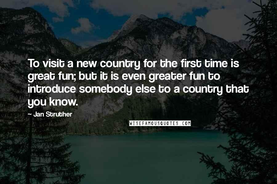 Jan Struther quotes: To visit a new country for the first time is great fun; but it is even greater fun to introduce somebody else to a country that you know.