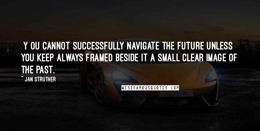 Jan Struther quotes: [Y]ou cannot successfully navigate the future unless you keep always framed beside it a small clear image of the past.