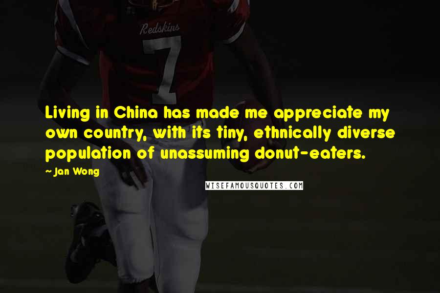 Jan Wong quotes: Living in China has made me appreciate my own country, with its tiny, ethnically diverse population of unassuming donut-eaters. Jan Wong quotes: Living in China has made me appreciate my own country, with its tiny, ethnically diverse population of unassuming donut-eaters.
