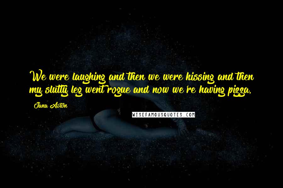Jana Aston quotes: We were laughing and then we were kissing and then my slutty leg went rogue and now we're having pizza. Jana Aston quotes: We were laughing and then we were kissing and then my slutty leg went rogue and now we're having pizza.