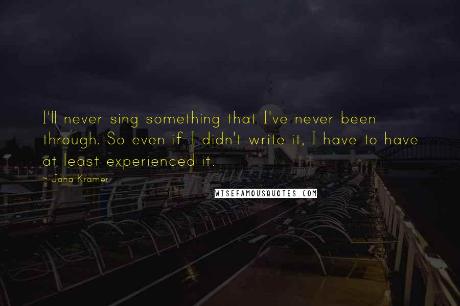 Jana Kramer quotes: I'll never sing something that I've never been through. So even if I didn't write it, I have to have at least experienced it.