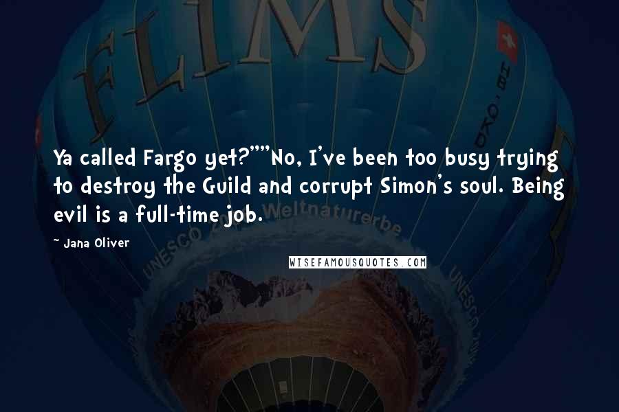 Jana Oliver quotes: Ya called Fargo yet?""No, I've been too busy trying to destroy the Guild and corrupt Simon's soul. Being evil is a full-time job. Jana Oliver quotes: Ya called Fargo yet?""No, I've been too busy trying to destroy the Guild and corrupt Simon's soul. Being evil is a full-time job.
