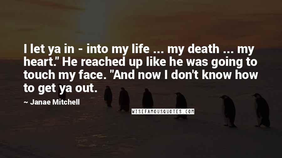 Janae Mitchell quotes: I let ya in - into my life ... my death ... my heart." He reached up like he was going to touch my face. "And now I don't know Janae Mitchell quotes: I let ya in - into my life ... my death ... my heart." He reached up like he was going to touch my face. "And now I don't know