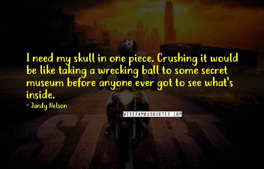 Jandy Nelson quotes: I need my skull in one piece. Crushing it would be like taking a wrecking ball to some secret museum before anyone ever got to see what's inside.