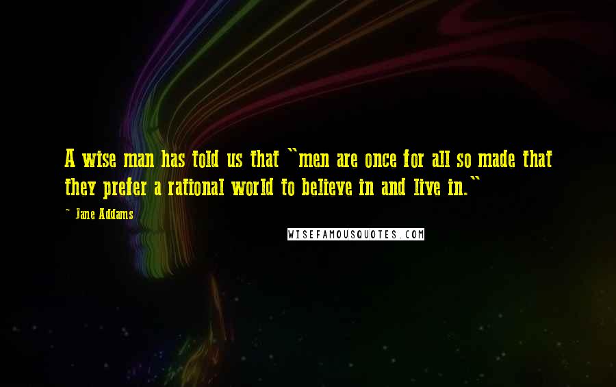 Jane Addams quotes: A wise man has told us that "men are once for all so made that they prefer a rational world to believe in and live in."
