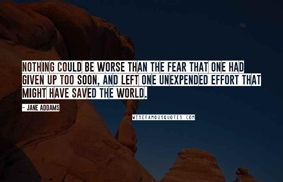 Jane Addams quotes: Nothing could be worse than the fear that one had given up too soon, and left one unexpended effort that might have saved the world.