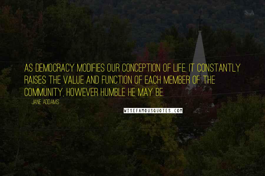 Jane Addams quotes: As democracy modifies our conception of life, it constantly raises the value and function of each member of the community, however humble he may be.