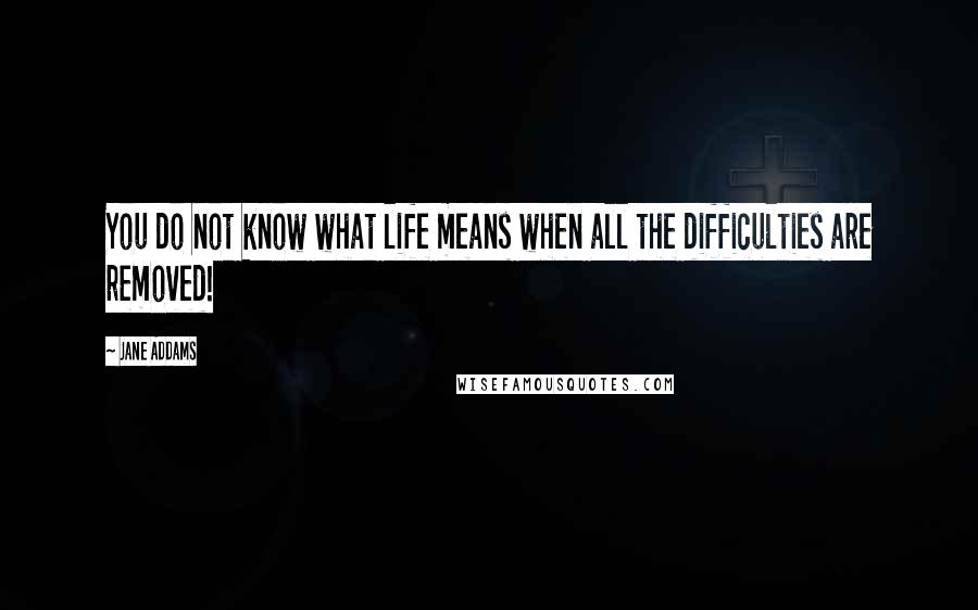 Jane Addams quotes: You do not know what life means when all the difficulties are removed!
