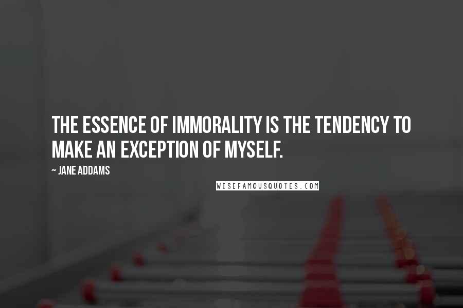 Jane Addams quotes: The essence of immorality is the tendency to make an exception of myself.