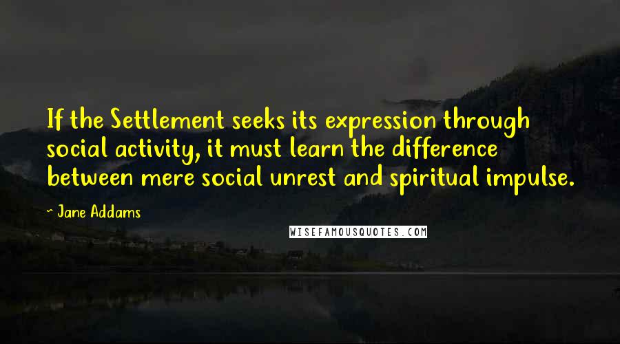 Jane Addams quotes: If the Settlement seeks its expression through social activity, it must learn the difference between mere social unrest and spiritual impulse.