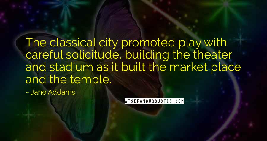 Jane Addams quotes: The classical city promoted play with careful solicitude, building the theater and stadium as it built the market place and the temple.