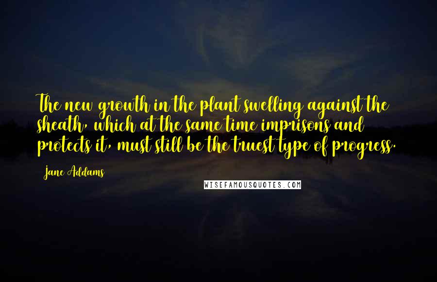 Jane Addams quotes: The new growth in the plant swelling against the sheath, which at the same time imprisons and protects it, must still be the truest type of progress.