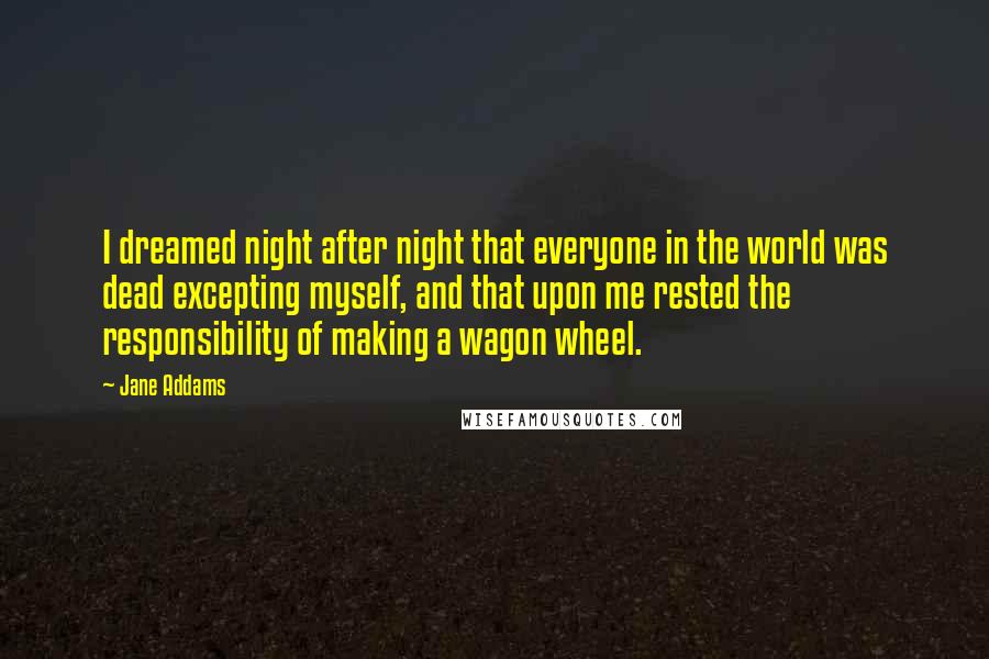 Jane Addams quotes: I dreamed night after night that everyone in the world was dead excepting myself, and that upon me rested the responsibility of making a wagon wheel.