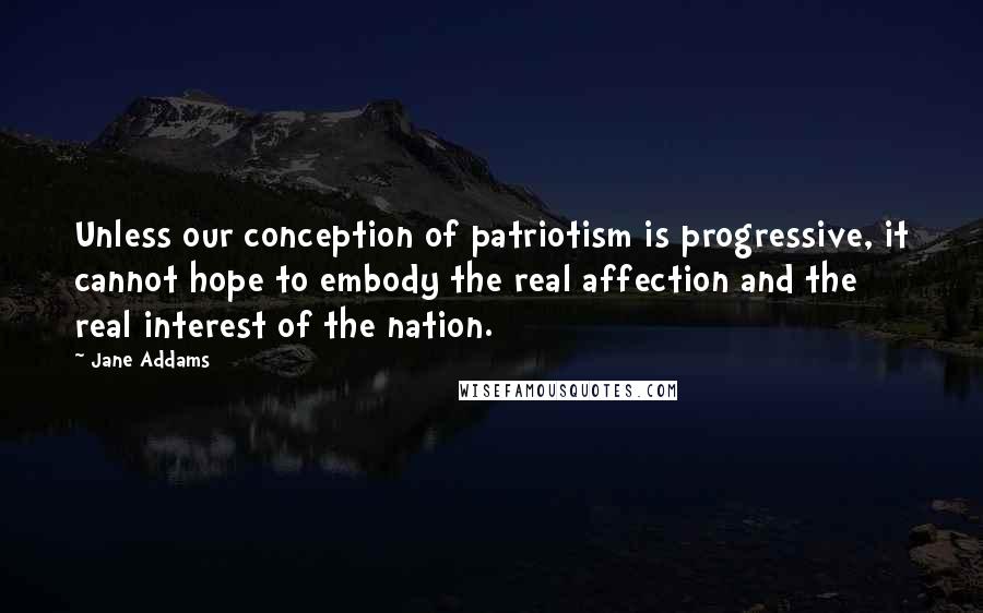 Jane Addams quotes: Unless our conception of patriotism is progressive, it cannot hope to embody the real affection and the real interest of the nation.