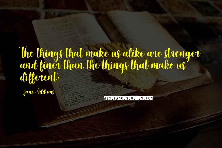 Jane Addams quotes: The things that make us alike are stronger and finer than the things that make us different.