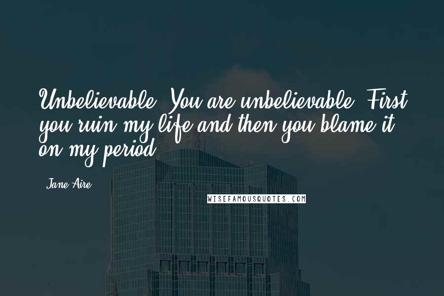 Jane Aire quotes: Unbelievable! You are unbelievable! First you ruin my life and then you blame it on my period!