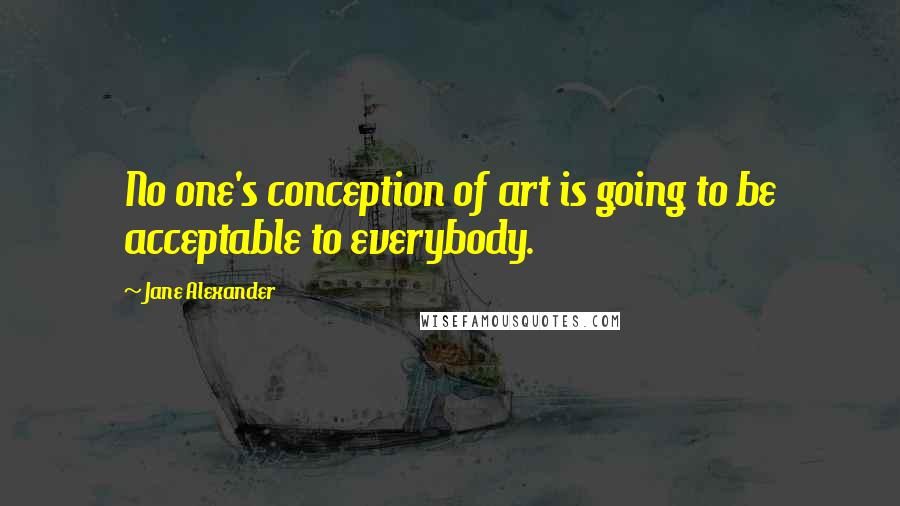 Jane Alexander quotes: No one's conception of art is going to be acceptable to everybody.