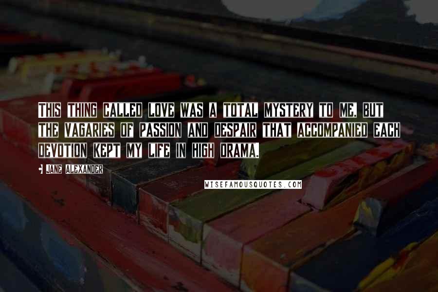 Jane Alexander quotes: This thing called love was a total mystery to me, but the vagaries of passion and despair that accompanied each devotion kept my life in high drama.